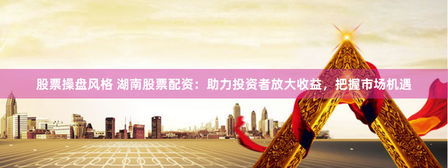 股票操盘风格 湖南股票配资：助力投资者放大收益，把握市场机遇