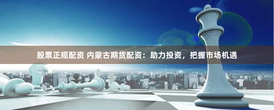 股票正规配资 内蒙古期货配资：助力投资，把握市场机遇