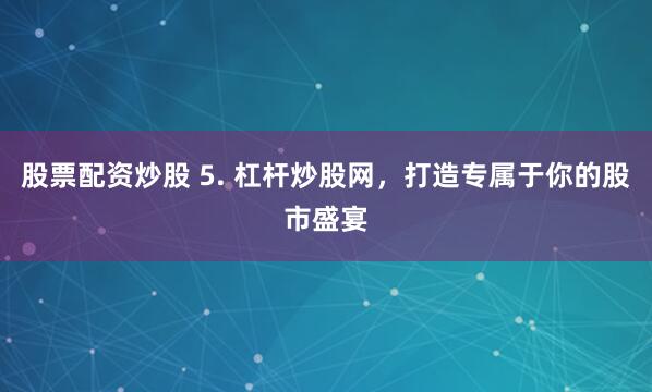 股票配资炒股 5. 杠杆炒股网，打造专属于你的股市盛宴