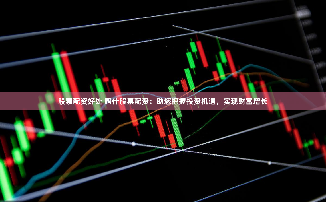 股票配资好处 喀什股票配资：助您把握投资机遇，实现财富增长