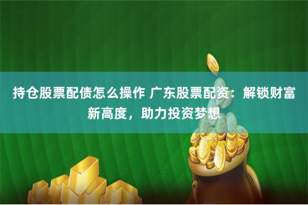 持仓股票配债怎么操作 广东股票配资：解锁财富新高度，助力投资梦想