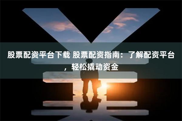 股票配资平台下载 股票配资指南：了解配资平台，轻松撬动资金