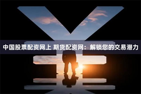中国股票配资网上 期货配资网：解锁您的交易潜力