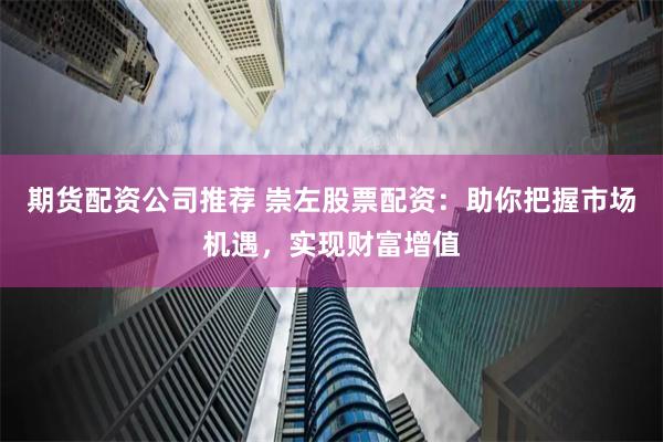 期货配资公司推荐 崇左股票配资：助你把握市场机遇，实现财富增值