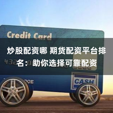 炒股配资哪 期货配资平台排名：助你选择可靠配资