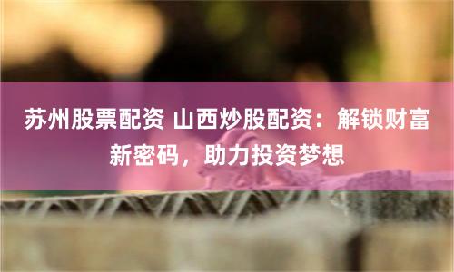 苏州股票配资 山西炒股配资：解锁财富新密码，助力投资梦想