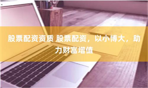 股票配资资质 股票配资，以小博大，助力财富增值