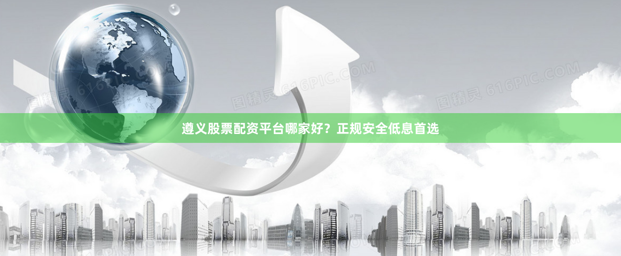 遵义股票配资平台哪家好？正规安全低息首选