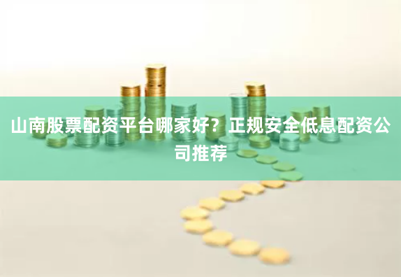 山南股票配资平台哪家好？正规安全低息配资公司推荐